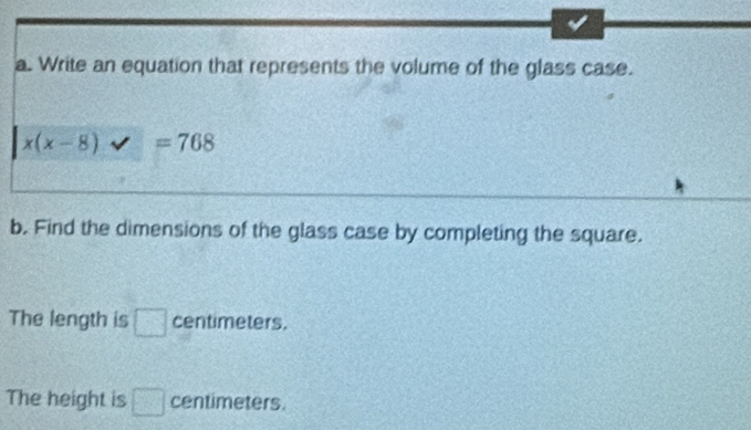 Write an equation that represents the volume of the glass case.
x(x-8)
b. Find the dimensions of the glass case by completing the square. 
The length is □ centimeters. 
The height is □ centimeters.