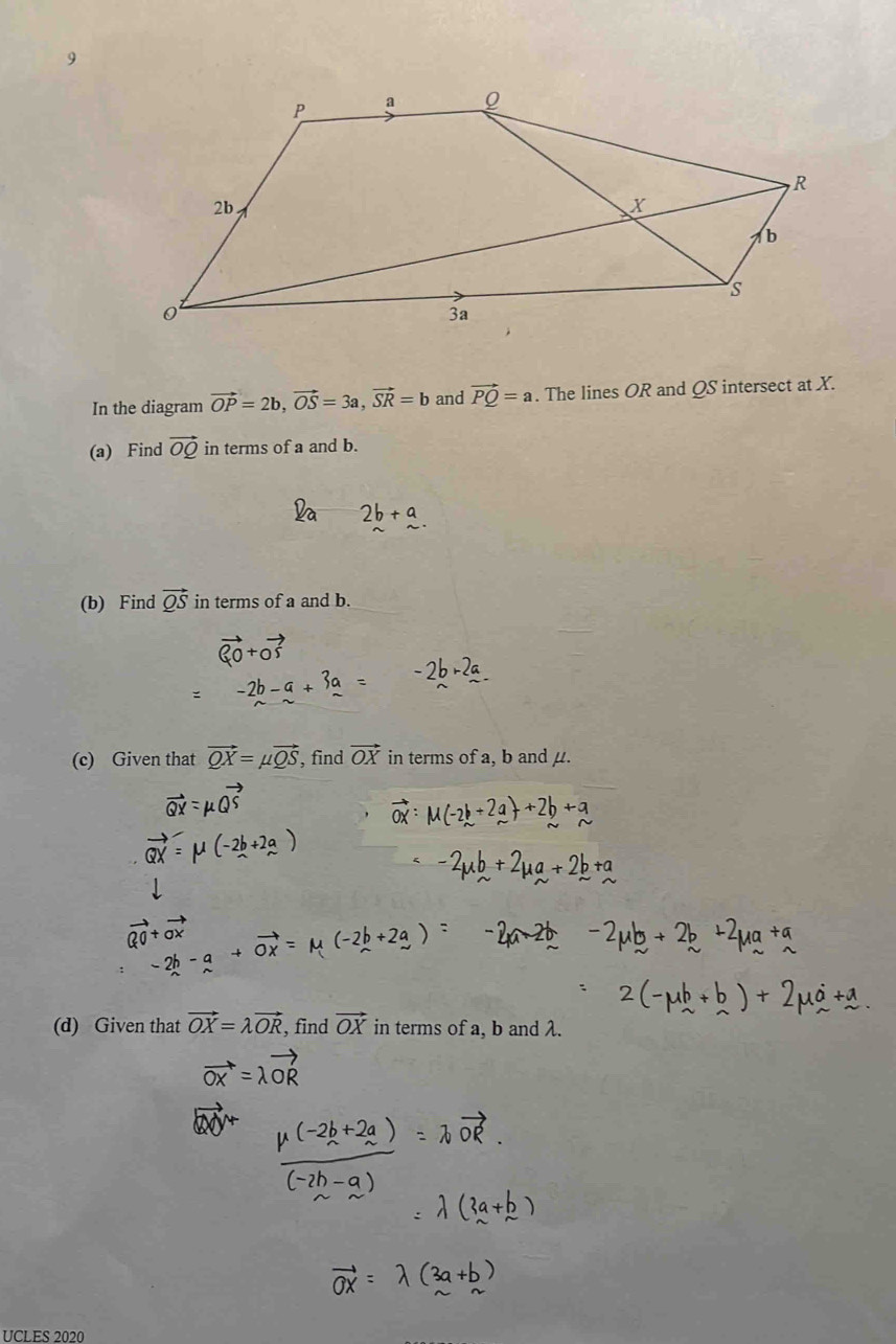 In the diagram vector OP=2b, vector OS=3a, vector SR=b and vector PQ=a. The lines OR and QS intersect at X. 
(a) Find vector OQ in terms of a and b. 
(b) Find vector QS in terms of a and b. 
(c) Given that vector QX=mu vector QS , find vector OX in terms of a, b and μ. 
(d) Given that vector OX=lambda vector OR , find vector OX in terms of a, b and λ. 
UCLES 2020