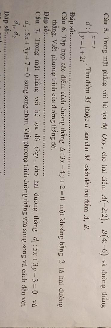 Trong mặt phẳng với hệ tọa độ Oxy, cho hai điểm A(-2;2), B(4;-6) và đường thắng
d:beginarrayl x=t y=1+2tendarray.. Tìm điểm M thuộc d sao cho M cách đều hai điểm A, B. 
Đáp số:_ 
Câu 6. Tập hợp các điểm cách đường thắng △ :3x-4y+2=0 một khoảng bằng 2 là hai đường 
thắng. Viết phương trình của đường thẳng đó. 
Đáp số:_ 
Câu 7. Trong mặt phẳng với hệ tọa độ Oxy, cho hai đường thắng d_1:5x+3y-3=0 và
d_2:5x+3y+7=0 song song nhau. Viết phương trình dường thẳng vừa song song và cách đều với
d_1, d_2
Đáp số:_