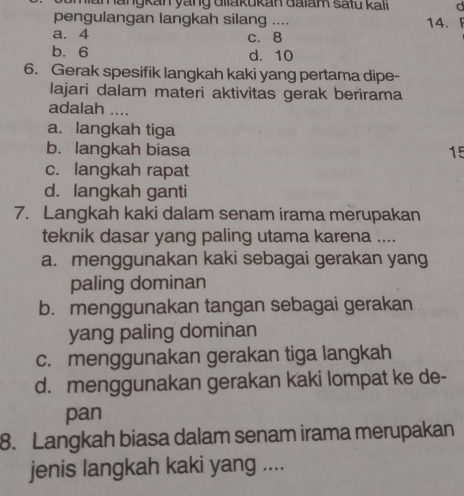 Mamängkan yang diiakukan đaiam satu kali d
pengulangan langkah silang .... 14. 「
a. 4 c. 8
b. 6 d. 10
6. Gerak spesifik langkah kaki yang pertama dipe-
lajari dalam materi aktivitas gerak berirama
adalah ....
a. langkah tiga
b. langkah biasa 15
c. langkah rapat
d. langkah ganti
7. Langkah kaki dalam senam irama merupakan
teknik dasar yang paling utama karena ....
a. menggunakan kaki sebagai gerakan yang
paling dominan
b. menggunakan tangan sebagai gerakan
yang paling dominan
c. menggunakan gerakan tiga langkah
d. menggunakan gerakan kaki lompat ke de-
pan
8. Langkah biasa dalam senam irama merupakan
jenis langkah kaki yang ....