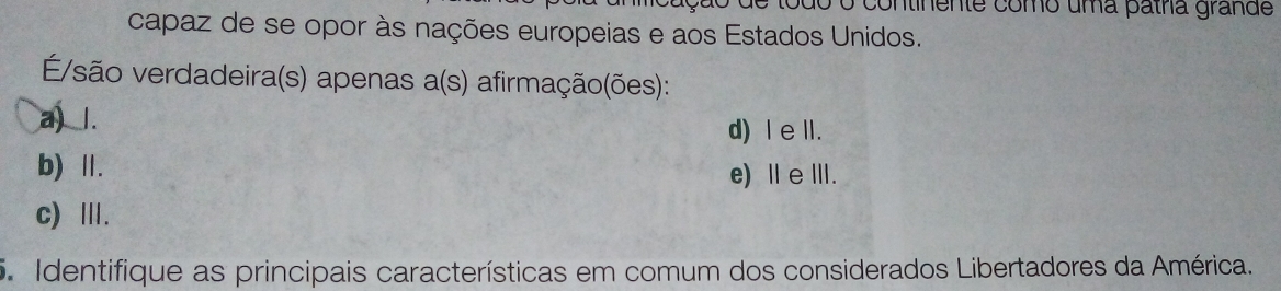 continente como uma patha grande
capaz de se opor às nações europeias e aos Estados Unidos.
E/são verdadeira(s) apenas a(s) afirmação(ões):
a) l.
d) Ⅰe lI.
b) Ⅱ.
e) ⅡeⅢ.
c) Ⅲ.
5. Identifique as principais características em comum dos considerados Libertadores da América.