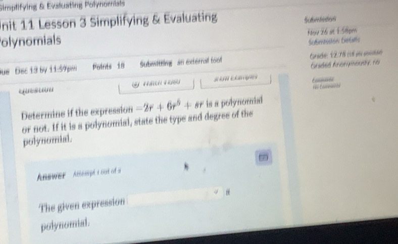 Simplifying & Evaluating Polynomials 
Unit 11 Lesson 3 Simplifying & Evaluating Submission 
olynomials Now 26 at 1:58pm 
Submission Detalls 
ue Bec 13 by 11:59pm Points 18 Submitting an external toof Grade: 12.78 (18 els poscnde) 
Graded Anonymously: no 
J A Exampies 

Determine if the expression -2r+6r^5+sr is a polynomal 
or not. If it is a polynomial, state the type and degree of the 
polynomial. 
Answer Attempt i out of a 
The given expression 
polynomial.