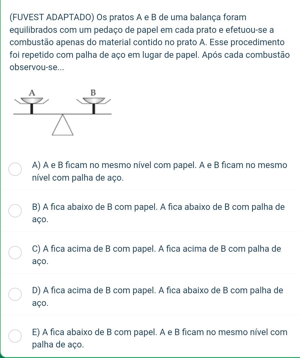 (FUVEST ADAPTADO) Os pratos A e B de uma balança foram
equilibrados com um pedaço de papel em cada prato e efetuou-se a
combustão apenas do material contido no prato A. Esse procedimento
foi repetido com palha de aço em lugar de papel. Após cada combustão
observou-se...
A) A e B ficam no mesmo nível com papel. A e B ficam no mesmo
nível com palha de aço.
B) A fica abaixo de B com papel. A fica abaixo de B com palha de
aço.
C) A fica acima de B com papel. A fica acima de B com palha de
aço.
D) A fica acima de B com papel. A fica abaixo de B com palha de
aço.
E) A fica abaixo de B com papel. A e B ficam no mesmo nível com
palha de aço.