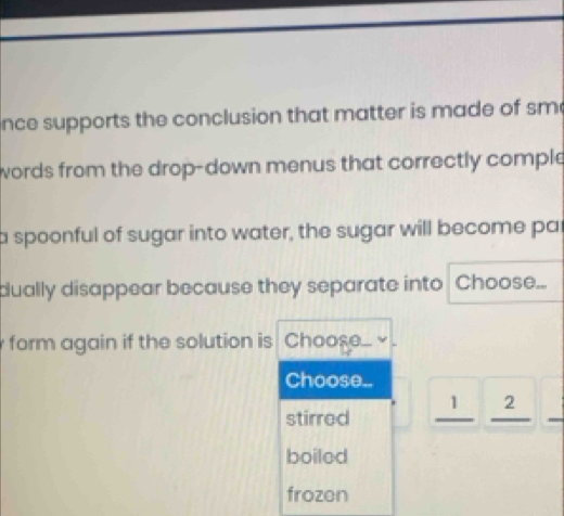 nce supports the conclusion that matter is made of sm
words from the drop-down menus that correctly comple
a spoonful of sugar into water, the sugar will become par
dually disappear because they separate into Choose...
form again if the solution is Choos...
Choose..
stirred _ 1|_ 2
boilod
frozen