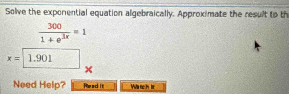 Solve the exponential equation algebraically. Approximate the result to th
 300/1+e^(3x) =1
x= 1.901
M
× 
Need Help? Read it Watch it