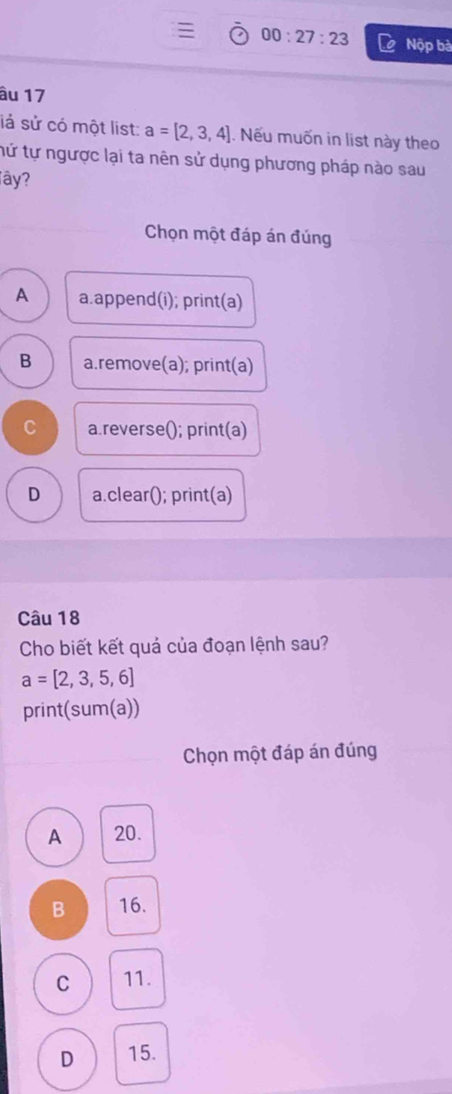 00:27:23 Nộp bà
âu 17
lá sử có một list: a=[2,3,4]. Nếu muốn in list này theo
tứ tự ngược lại ta nên sử dụng phương pháp nào sau
Tây?
Chọn một đáp án đúng
A a.append(i); print(a)
B a.remove(a); print(a)
C a.reverse(); print(a)
D a.clear(); print(a)
Câu 18
Cho biết kết quả của đoạn lệnh sau?
a=[2,3,5,6]
print(sum(a))
Chọn một đáp án đúng
A 20.
B 16.
C 11.
D 15.