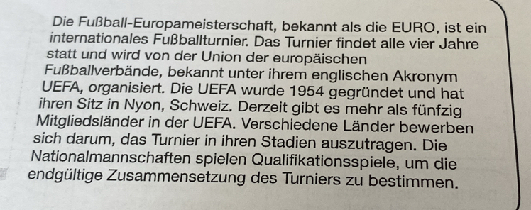 Die Fußball-Europameisterschaft, bekannt als die EURO, ist ein 
internationales Fußballturnier. Das Turnier findet alle vier Jahre 
statt und wird von der Union der europäischen 
Fußballverbände, bekannt unter ihrem englischen Akronym 
UEFA, organisiert. Die UEFA wurde 1954 gegründet und hat 
ihren Sitz in Nyon, Schweiz. Derzeit gibt es mehr als fünfzig 
Mitgliedsländer in der UEFA. Verschiedene Länder bewerben 
sich darum, das Turnier in ihren Stadien auszutragen. Die 
Nationalmannschaften spielen Qualifikationsspiele, um die 
endgültige Zusammensetzung des Turniers zu bestimmen.