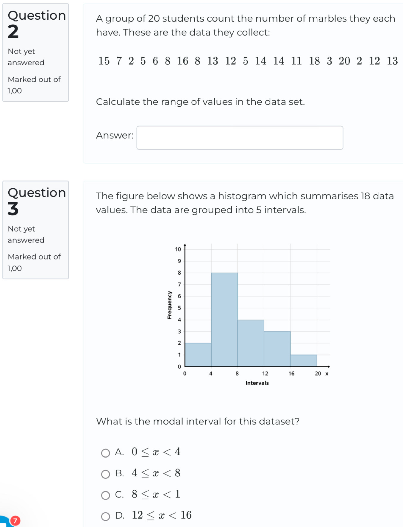group of 20 students count the number of marbles they each
2 have. These are the data they collect:
Not yet
answered 15 7 2 5 6 8 16 8 13 12 5 14 14 11 18 3 20 2 12 13
Marked out of
1,00
Calculate the range of values in the data set.
Answer: □ 
Question The figure below shows a histogram which summarises 18 data
3
values. The data are grouped into 5 intervals.
Not yet
answered
Marked out of
1,00
What is the modal interval for this dataset?
A. 0≤ x<4</tex>
B. 4≤ x<8</tex>
C. 8≤ x<1</tex>
D. 12≤ x<16</tex>