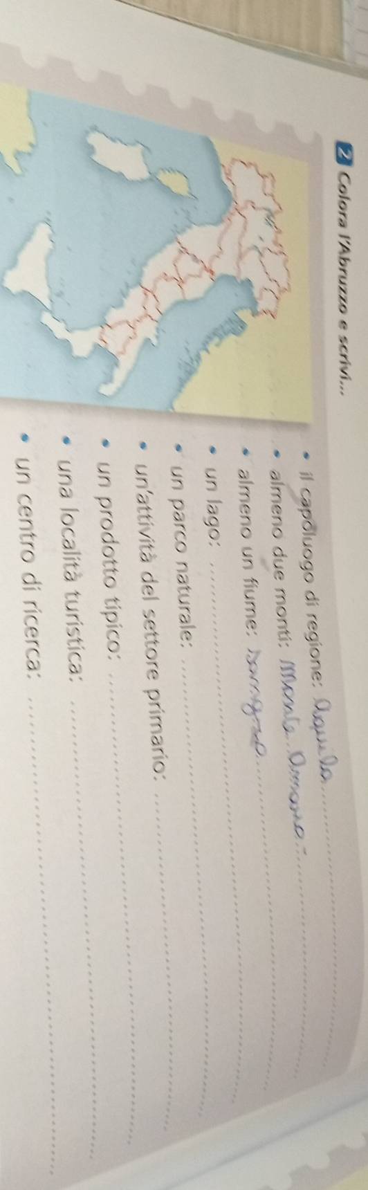 Colora l'Abruzzo e scrivi... 
il capoluogo di regione: 
_ 
almeno due monti: 
_ 
_ 
almeno un fiume: 
_ 
un lago: 
_ 
_ 
un parco naturale: 
_ 
un attività del settore primario: 
_ 
un prodotto típico: 
_ 
una località turistica: 
un centro di ricerca: