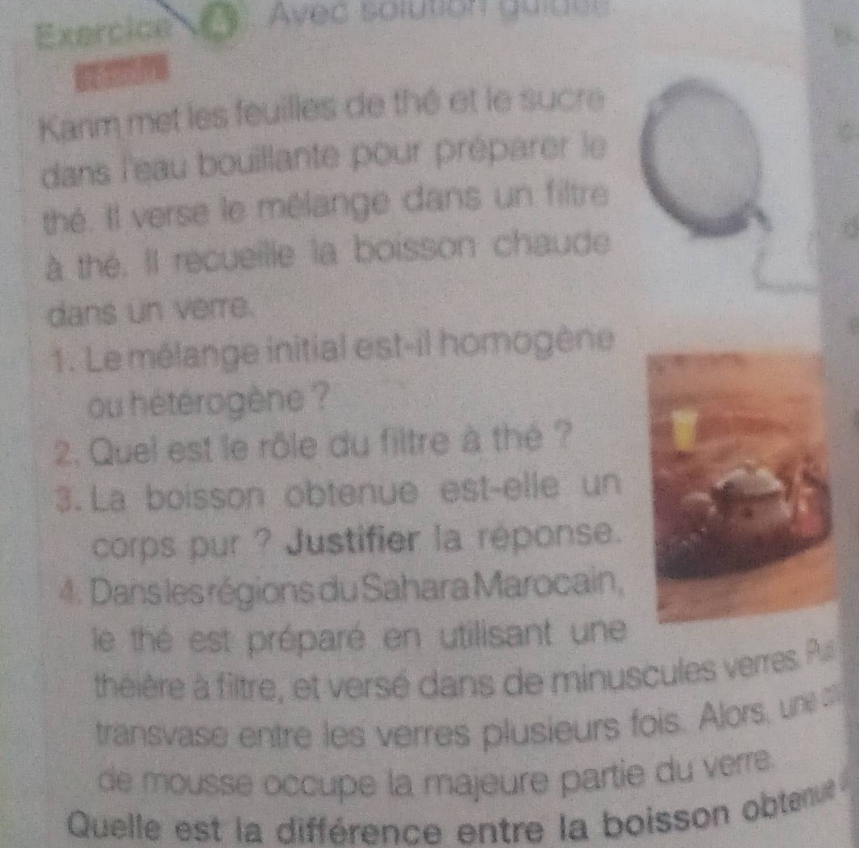 Exercice Avec solution quiuee 
Karm met les feuilles de thé et le sucre 
dans l'eau bouillante pour préparer le 
thé. Il verse le mélange dans un filtre 
à the. Il recueille la boisson chaude 
dans un verre. 
1. Le mélange initial est-il homogène 
ou hétérogène ? 
2. Quel est le rôle du filtre à thé ? 
3. La boisson obtenue est-elle un 
corps pur ? Justifier la réponse. 
4: Dans les régions du Sahara Marocain, 
le thé est préparé en utilisant une 
théière à filtre, et versé dans de minuscules verres. Pu 
transvase entre les verres plusieurs fois. Alors, une 
de mousse occupe la majeure partie du verre 
Quelle est la différence entre la boisson obten