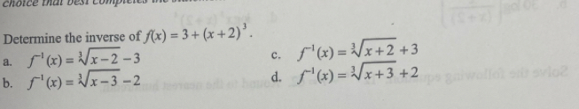 choice that best compie
Determine the inverse of f(x)=3+(x+2)^3.
a. f^(-1)(x)=sqrt[3](x-2)-3
c. f^(-1)(x)=sqrt[3](x+2)+3
d.
b. f^(-1)(x)=sqrt[3](x-3)-2 f^(-1)(x)=sqrt[3](x+3)+2