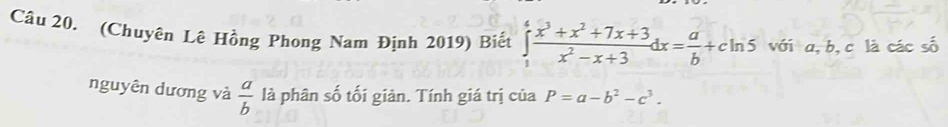 (Chuyên Lê Hồng Phong Nam Định 2019) Biết ∈tlimits _1^(4frac x^3)+x^2+7x+3x^2-x+3dx= a/b +cln 5 với a, b, c là các số
nguyên dương và  a/b  là phân số tối giản. Tính giá trị của P=a-b^2-c^3.