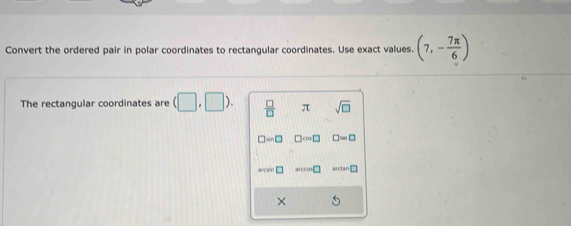 Convert the ordered pair in polar coordinates to rectangular coordinates. Use exact values. (7,- 7π /6 )
The rectangular coordinates are (□ ,□ ).  □ /□   π sqrt(□ ) 
□ cos 
arcsin □ arccos arctan