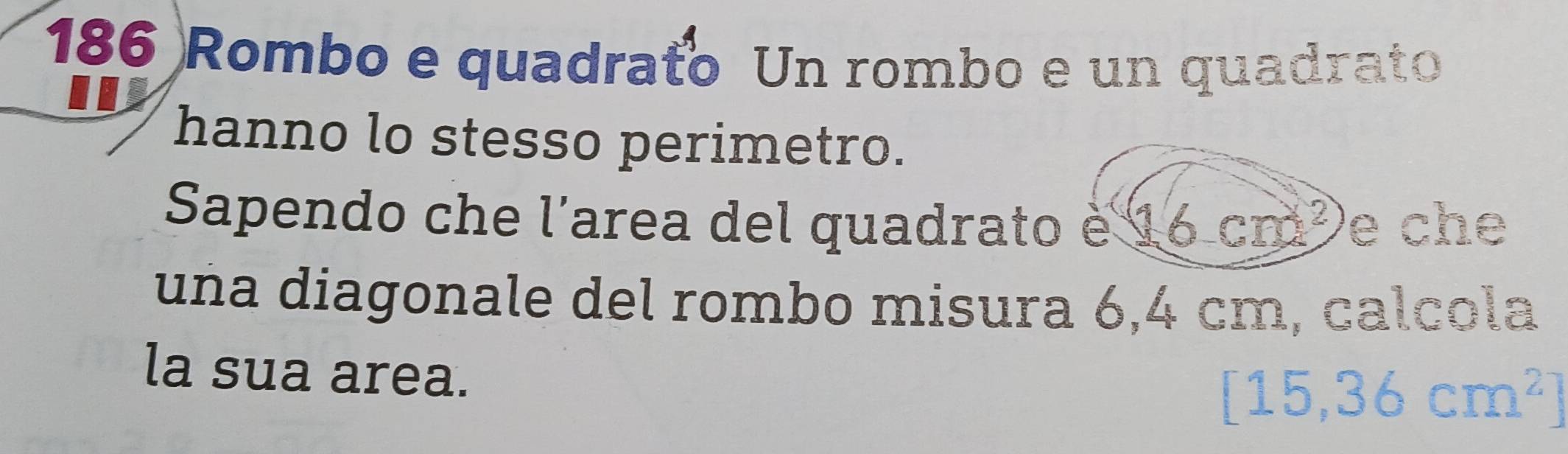 186 Rombo e quadrato Un rombo e un quadrato 
hanno lo stesso perimetro. 
Sapendo che l'area del quadrato è 16cm^2 e che 
una diagonale del rombo misura 6,4 cm, calcola 
la sua area.
[15,36cm^2]