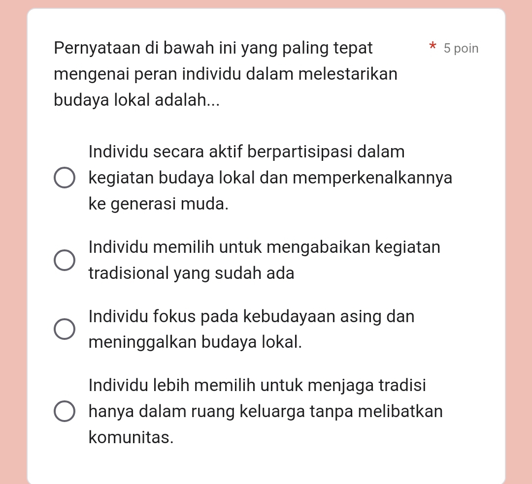 Pernyataan di bawah ini yang paling tepat 5 poin
mengenai peran individu dalam melestarikan
budaya lokal adalah...
Individu secara aktif berpartisipasi dalam
kegiatan budaya lokal dan memperkenalkannya
ke generasi muda.
Individu memilih untuk mengabaikan kegiatan
tradisional yang sudah ada
Individu fokus pada kebudayaan asing dan
meninggalkan budaya lokal.
Individu lebih memilih untuk menjaga tradisi
hanya dalam ruang keluarga tanpa melibatkan
komunitas.