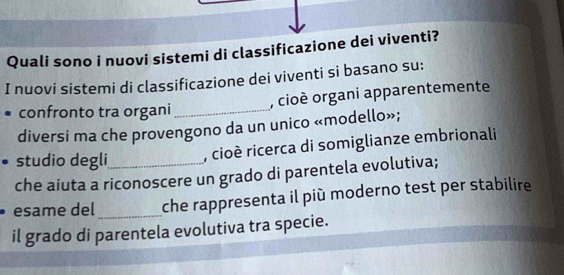 Quali sono i nuovi sistemi di classificazione dei viventi? 
I nuovi sistemi di classificazione dei viventi si basano su: 
, cioè organi apparentemente 
confronto tra organi_ 
diversi ma che provengono da un unico «modello»; 
studio degli , cioè ricerca di somiglianze embrionali 
che aiuta a riconoscere un grado di parentela evolutiva; 
esame del_ che rappresenta il più moderno test per stabilire 
il grado di parentela evolutiva tra specie.