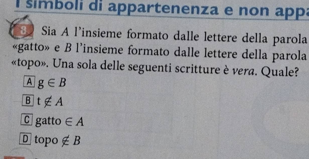 símboli di appartenenza e non app:
3 Sia A l'insieme formato dalle lettere della parola
«gatto» e B l'insieme formato dalle lettere della parola
«topo». Una sola delle seguenti scritture è vera. Quale?
A g∈ B
B t∉ A
C gatto ∈ A
D 10 po ∉ B