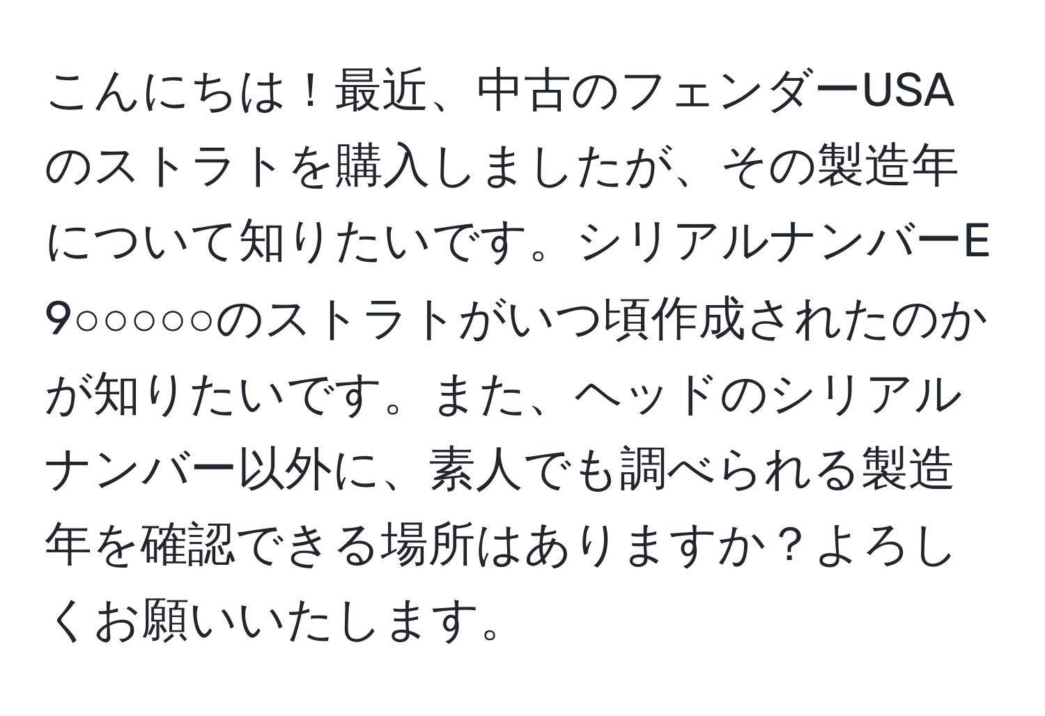 こんにちは！最近、中古のフェンダーUSAのストラトを購入しましたが、その製造年について知りたいです。シリアルナンバーE 9○○○○○のストラトがいつ頃作成されたのかが知りたいです。また、ヘッドのシリアルナンバー以外に、素人でも調べられる製造年を確認できる場所はありますか？よろしくお願いいたします。