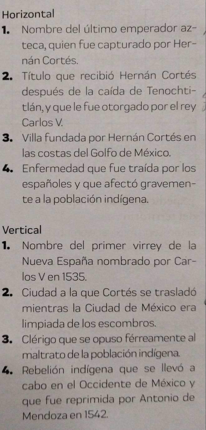 Horizontal 
1 Nombre del último emperador az- 
teca, quien fue capturado por Her- 
nán Cortés. 
2. Título que recibió Hernán Cortés 
después de la caída de Tenochti- 
tlán, y que le fue otorgado por el rey 
Carlos V. 
3. Villa fundada por Hernán Cortés en 
las costas del Golfo de México. 
4. Enfermedad que fue traída por los 
españoles y que afectó gravemen- 
te a la población indígena. 
Vertical 
1. Nombre del primer virrey de la 
Nueva España nombrado por Car- 
los V en 1535. 
2. Ciudad a la que Cortés se trasladó 
mientras la Ciudad de México era 
limpiada de los escombros. 
3. Clérigo que se opuso férreamente al 
maltrato de la población indígena. 
. Rebelión indígena que se llevó a 
cabo en el Occidente de México y 
que fue reprimida por Antonio de 
Mendoza en 1542.