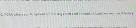 FCRA allows you to opt-out of receiving credit card promotions based on your credit history. 
e e n tical in formatio