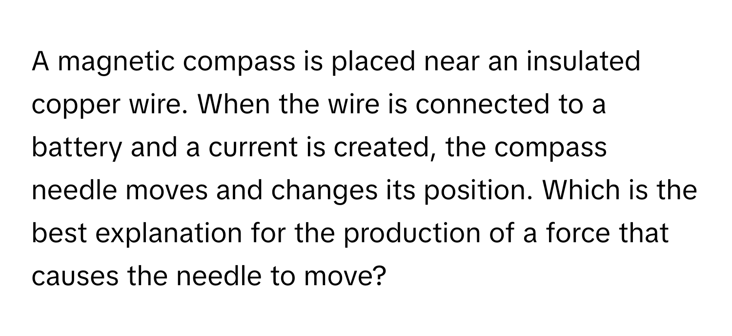 A magnetic compass is placed near an insulated copper wire. When the wire is connected to a battery and a current is created, the compass needle moves and changes its position. Which is the best explanation for the production of a force that causes the needle to move?