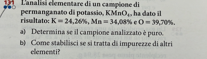 131 Lanalisi elementare di un campione di 
permanganato di potassio, KMn O_4 , ha dato il 
risultato: K=24,26% , Mn=34,08% e O=39,70%. 
a) Determina se il campione analizzato è puro. 
b) Come stabilisci se si tratta di impurezze di altri 
elementi?