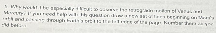 Why would it be especially difficult to observe the retrograde motion of Venus and 
Mercury? If you need help with this question draw a new set of lines beginning on Mars's 
orbit and passing through Earth's orbit to the left edge of the page. Number them as you 
did before.