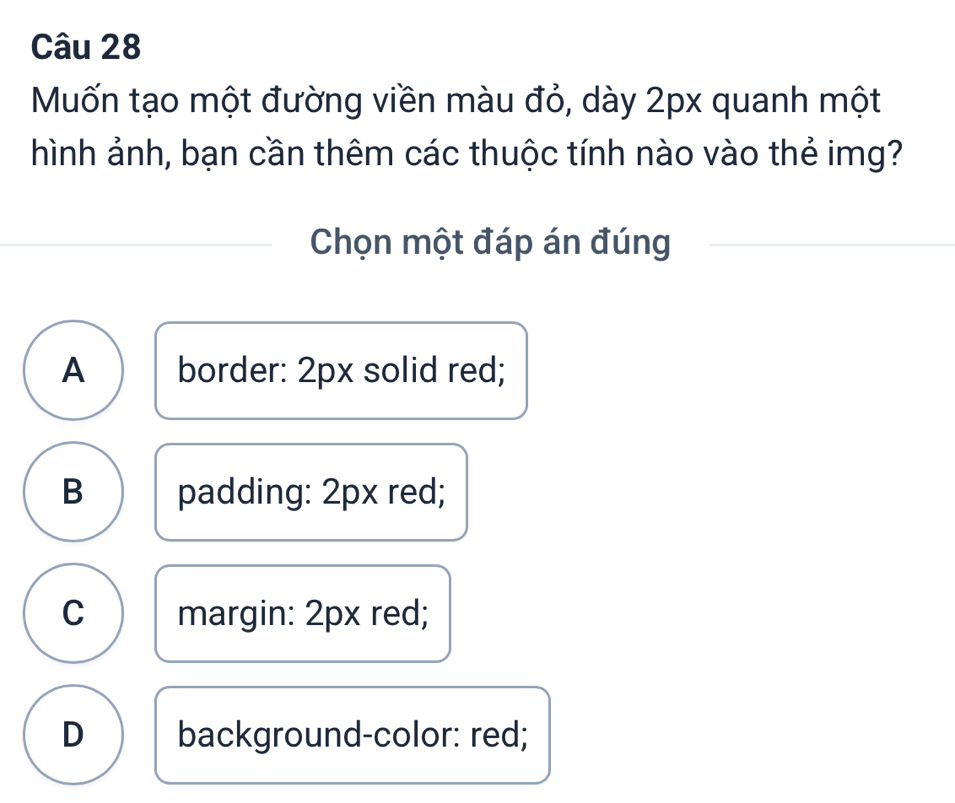 Muốn tạo một đường viền màu đỏ, dày 2px quanh một
hình ảnh, bạn cần thêm các thuộc tính nào vào thẻ img?
Chọn một đáp án đúng
A border: 2px solid red;
B padding: 2px red;
C margin: 2px red;
D background-color: red;