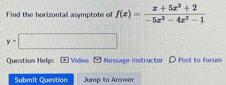 Find the horizontal asymptote of f(x)= (x+5x^3+2)/-5x^3-4x^2-1 
y=□
Question Help: Video Message instructor Post to forum 
Submit Question Jump to Answer