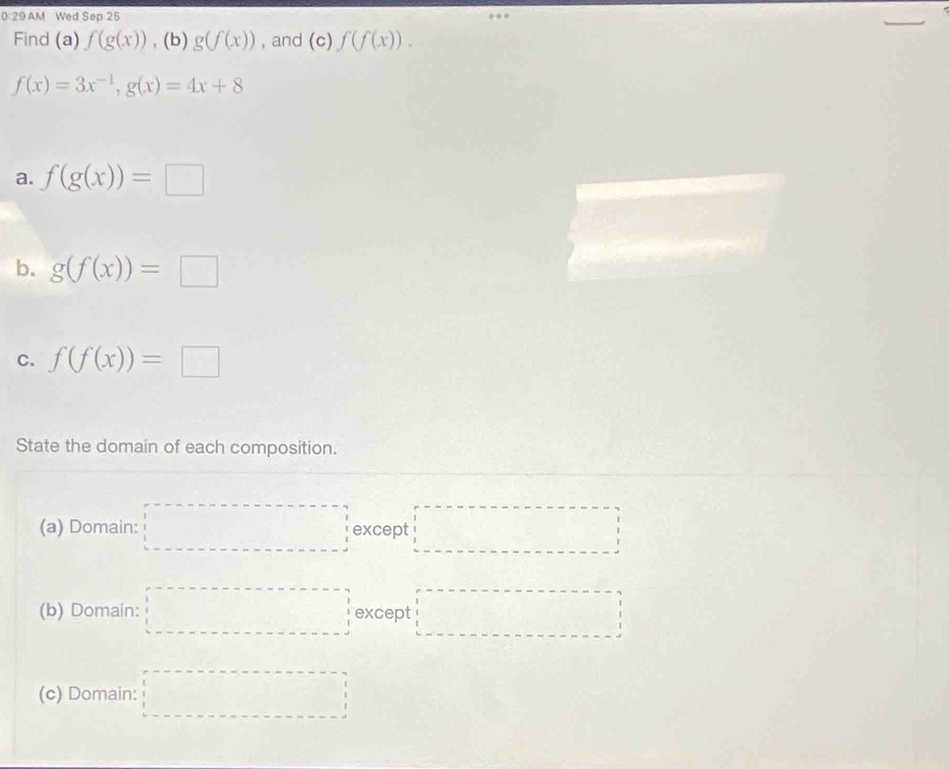 0:29 AM Wed Sep 25 
Find (a) f(g(x)) , (b) g(f(x)) , and (c)f(f(x)).
f(x)=3x^(-1), g(x)=4x+8
a. f(g(x))=□
b. g(f(x))=□
C. f(f(x))=□
State the domain of each composition. 
(a) Domain: □ except □ 
(b) Domain: □ except □ 
(c) Domain: □