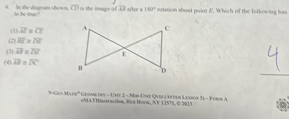 In the diagram shown, overline CD is the image of . overline AB after a 180° rotation about point E. Which of the following has
to (xauet^9/n
(1) overline AE≌ overline CE
(2) overline BE≌ overline DE
(3) overline AB≌ overline DE
(4) overline AB≌ overline DC
 GINMATH° * Geometry - Unit 2 - Mid-Unit Quiz (After Lesson 5) - Form A
eMATHinstruction, REd HOOK, NY 12571, © 2023