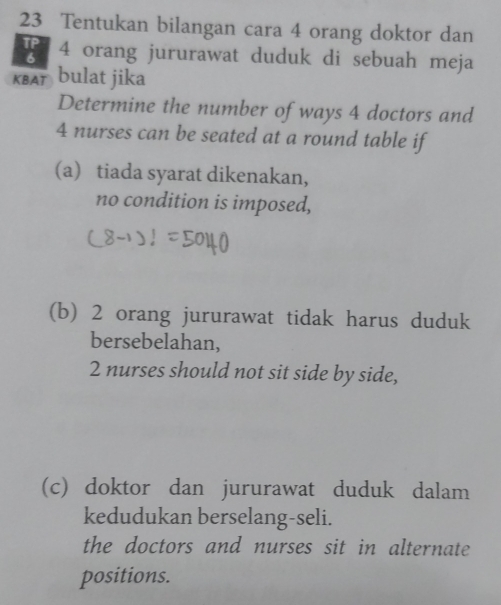 Tentukan bilangan cara 4 orang doktor dan
4 orang jururawat duduk di sebuah meja 
KBAT bulat jika 
Determine the number of ways 4 doctors and
4 nurses can be seated at a round table if 
(a) tiada syarat dikenakan, 
no condition is imposed, 
(b) 2 orang jururawat tidak harus duduk 
bersebelahan,
2 nurses should not sit side by side, 
(c) doktor dan jururawat duduk dalam 
kedudukan berselang-seli. 
the doctors and nurses sit in alternate 
positions.