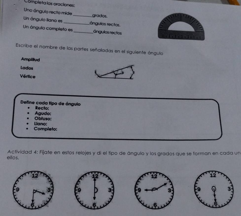 Completa las oraciones: 
Uno ángulo recto mide_ grados. 
Un ángulo liano es _ángulos rectos. 
Un ángulo completo es _ángulos rectos 
Escribe el nombre de las partes señaladas en el siguiente ángulo 
Amplitud 
Lados 3
Vértice 
Define cada tipo de ángulo 
Recto: 
Agudo: 
Obtuso: 
Llano: 
Completo: 
Actividad 4: Fíjate en estos relojes y di el tipo de ángulo y los grados que se forman en cada un 
ellos.