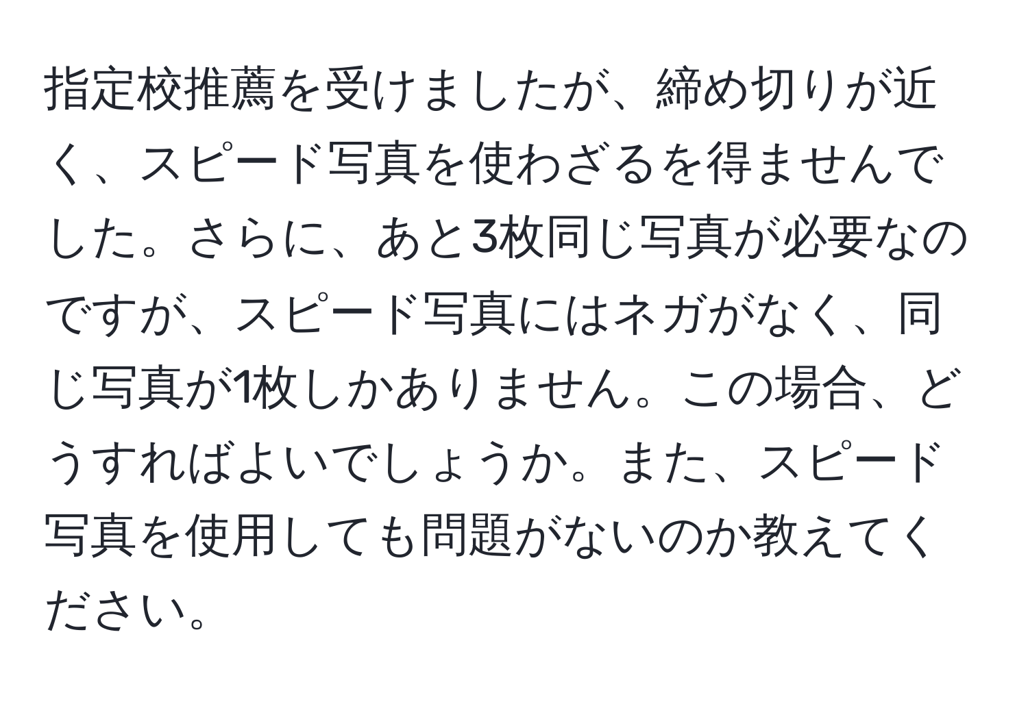 指定校推薦を受けましたが、締め切りが近く、スピード写真を使わざるを得ませんでした。さらに、あと3枚同じ写真が必要なのですが、スピード写真にはネガがなく、同じ写真が1枚しかありません。この場合、どうすればよいでしょうか。また、スピード写真を使用しても問題がないのか教えてください。