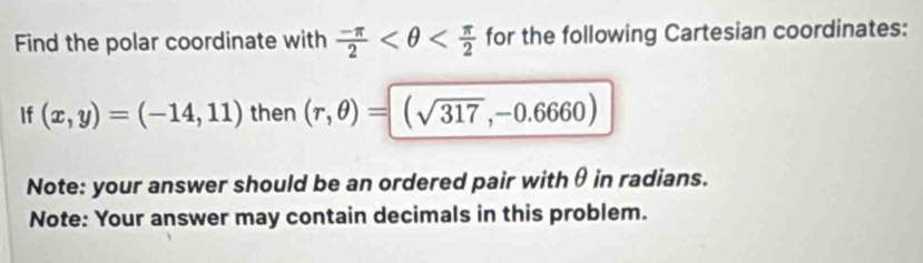 Find the polar coordinate with  (-π )/2  for the following Cartesian coordinates: 
If (x,y)=(-14,11) then (r,θ )=(sqrt(317),-0.6660)
Note: your answer should be an ordered pair withθ in radians. 
Note: Your answer may contain decimals in this problem.