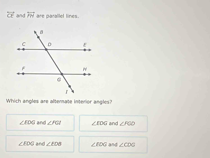 overleftrightarrow CE and overleftrightarrow FH are parallel lines.
Which angles are alternate interior angles?
∠ EDG and ∠ FGI ∠ EDG and ∠ FGD
∠ EDG and ∠ EDB ∠ EDG and ∠ CDG