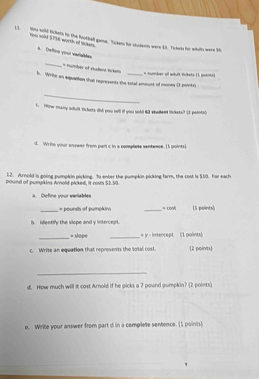 1 1. You sold tickets to the football game. Tickets for students were $3. Tickets for adults were $6
You sold $756 worth of tickets. 
a. Define your variables 
_ 
= number of student tickets = number of adult tickets (1 points) 
b. Write an equation that represents the total amount of money (2 points) 
_ 
c. How many adult tickets did you sell if you sold 62 student tickets? (2 points) 
d. Write your answer from part c in a complete sentence. (1 points) 
12. Arnold is going pumpkin picking. To enter the pumpkin picking farm, the cost is $10. For each
pound of pumpkins Arnold picked, it costs $2.50. 
a. Define your variables 
_= pounds of pumpkins _= cost (1 points) 
b、 Identify the slope and y intercept. 
_= slope _= y - intercept (1 points) 
c. Write an equation that represents the total cost. (2 points) 
_ 
d. How much will it cost Arnold if he picks a 7 pound pumpkin? (2 points) 
e. Write your answer from part d in a complete sentence. (1 points)