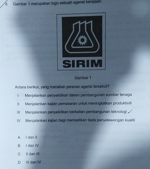 Gambar 1 merupakan logo sebuah agensi kerajaan.
Gambar 1
Antara berikut, yang manakah peranan agensi tersebut?
I Menjalankan penyelidikan dalam pembangunan sumber tenaga
Il Menjalankan kajian pemasaran untuk meningkatkan produktiviti
III Menjalankan penyelidikan berkaitan pembangunan teknologi
IV Menjalankan kajian bagi memastikan tiada penyelewengan kualiti
A I dan II
B I dan IV
C Il dan III
D III dan IV