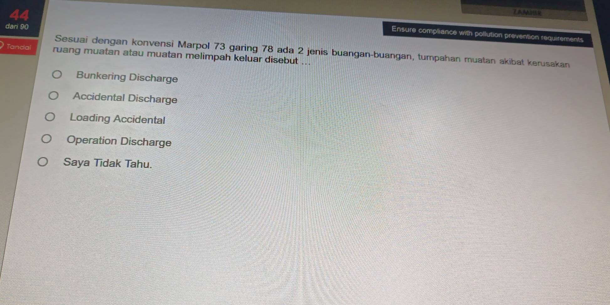 ZAMHR
dari 90
Ensure compliance with pollution prevention requirements
Sesuai dengan konvensi Marpol 73 garing 78 ada 2 jenis buangan-buangan, tumpahan muatan akibat kerusakan
Tandai ruang muatan atau muatan melimpah keluar disebut ...
Bunkering Discharge
Accidental Discharge
Loading Accidental
Operation Discharge
Saya Tidak Tahu.