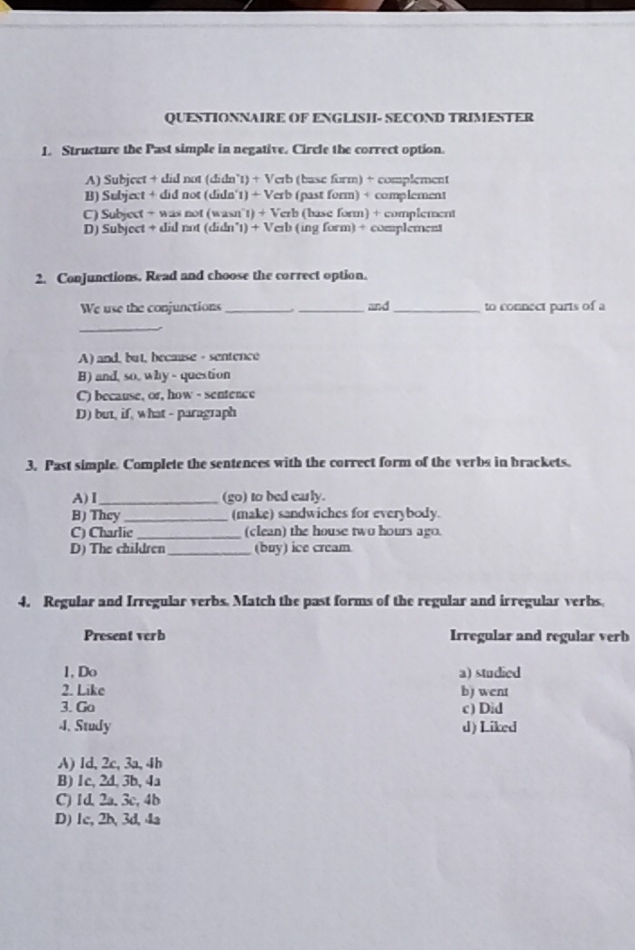 QUESTIONNAIRE OF ENGLISH- SECOND TRIMESTER
1. Structure the Past simple in negative. Circle the correct option.
A) Subject + did not (didn"t) + Verb (base form) + complement
B) Subject + did not (didn'1) + Verb (past form) + complement
C) Subject + was not (wasn 11+Vc rb (base form) + complement
D) Subject + did not (didn 1)+1 Verb (ing form) + complément
2. Conjunctions. Read and choose the correct option.
We use the conjunctions_ _and_ to connect parts of a
_
A) and, but, because - sentence
B) and, so, why - question
C) because, or, how - sentence
D) but, if, what - paragraph
3. Past simple. Complete the sentences with the correct form of the verbs in brackets.
A)Ⅰ_ (go) to bed early.
B) They _(make) sandwiches for everybody.
C) Charlie _(clean) the house two hours ago.
D) The children_ (buy) ice cream
4. Regular and Irregular verbs. Match the past forms of the regular and irregular verbs.
Present verb Irregular and regular verb
1, Do a) studied
2. Like b) went
3. Ga c) Did
4. Study d) Liked
A) Id, 2c, 3a, 4b
B) 1c, 2d, 3b, 4a
C) 1d, 2a, 3c, 4b
D) 1c, 2b, 3d, 4a