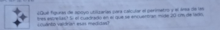 ¿Qué figuras de apoyo utilizarías para calcular el perímetro y el área de las 
tres estrellas? Si el cuadrado en el que se encuentran mide 20 cm de lado, 
¿cuánto valdrían esas medidas?