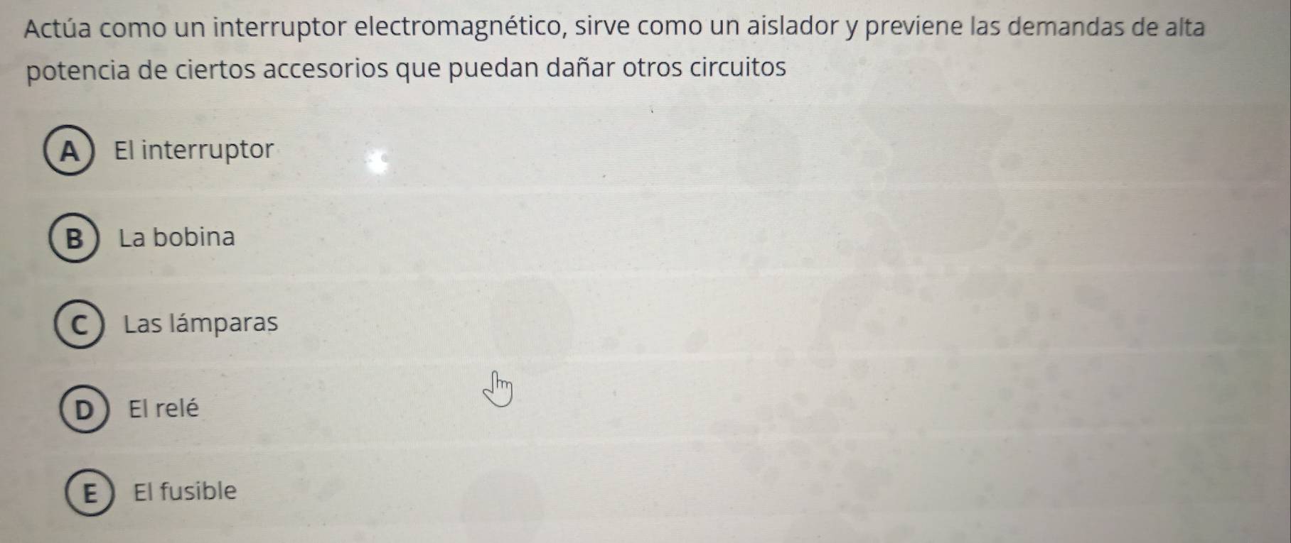 Actúa como un interruptor electromagnético, sirve como un aislador y previene las demandas de alta
potencia de ciertos accesorios que puedan dañar otros circuitos
AEl interruptor
B La bobina
C) Las lámparas
D) El relé
EEl fusible