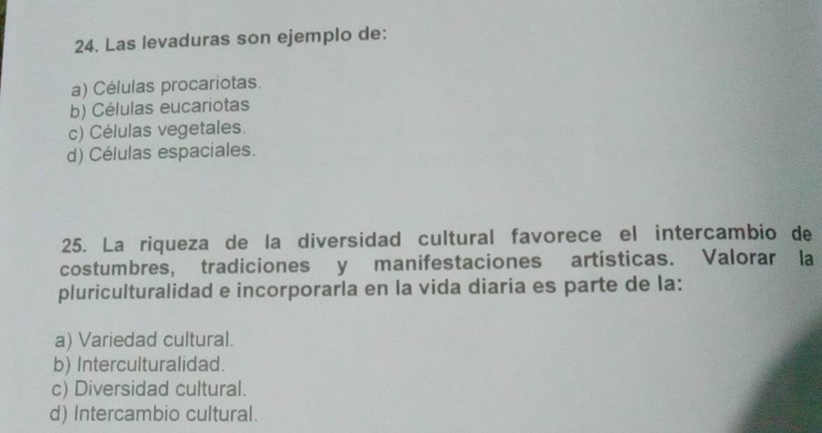 Las levaduras son ejemplo de:
a) Células procariotas.
b) Células eucariotas
c) Células vegetales.
d) Células espaciales.
25. La riqueza de la diversidad cultural favorece el intercambio de
costumbres, tradiciones y manifestaciones artísticas. Valorar la
pluriculturalidad e incorporarla en la vida diaria es parte de la:
a) Variedad cultural.
b) Interculturalidad.
c) Diversidad cultural.
d) Intercambio cultural.