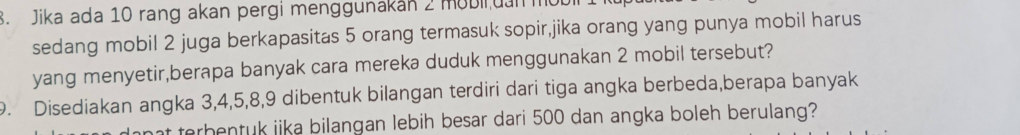 Jika ada 10 rang akan pergi menggunakan 2 mobii uan mot 
sedang mobil 2 juga berkapasitas 5 orang termasuk sopir,jika orang yang punya mobil harus 
yang menyetir,berapa banyak cara mereka duduk menggunakan 2 mobil tersebut? 
9. Disediakan angka 3, 4, 5, 8, 9 dibentuk bilangan terdiri dari tiga angka berbeda,berapa banyak 
at terbentuk jika bilangan lebih besar dari 500 dan angka boleh berulang?