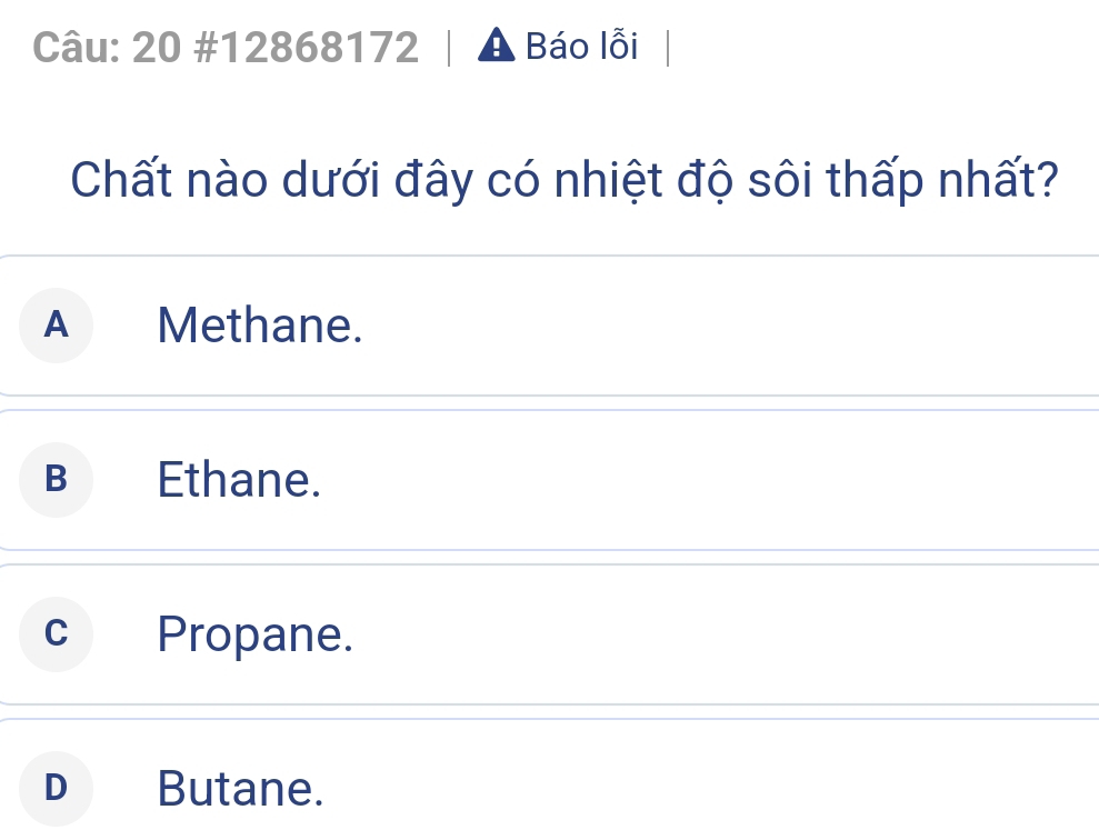 20 #12868172 A Báo lỗi
Chất nào dưới đây có nhiệt độ sôi thấp nhất?
A Methane.
B Ethane.
cPropane.
D  Butane.