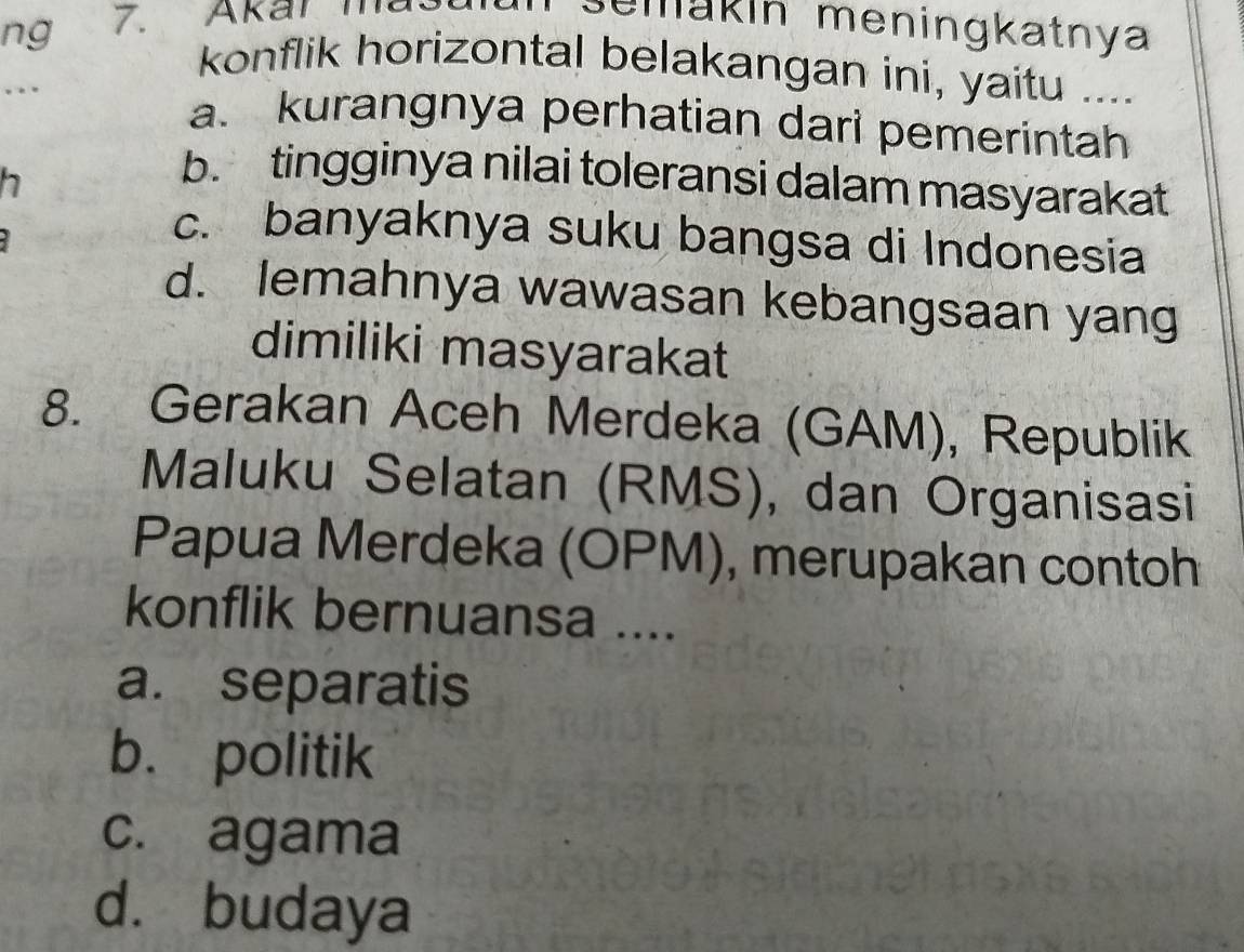 ng 7. Akar ma
semakin meningkatnya
konflik horizontal belakangan ini, yaitu ....
.
a. kurangnya perhatian dari pemerintah
h
b. tingginya nilai toleransi dalam masyarakat
c. banyaknya suku bangsa di Indonesia
d. lemahnya wawasan kebangsaan yang
dimiliki masyarakat
8. Gerakan Aceh Merdeka (GAM), Republik
Maluku Selatan (RMS), dan Organisasi
Papua Merdeka (OPM), merupakan contoh
konflik bernuansa ....
a. separatis
b. politik
c. agama
dà budaya