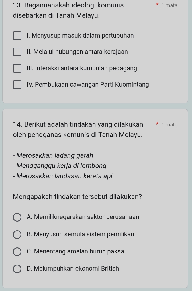 Bagaimanakah ideologi komunis 1 mata
disebarkan di Tanah Melayu.
I. Menyusup masuk dalam pertubuhan
II. Melalui hubungan antara kerajaan
III. Interaksi antara kumpulan pedagang
IV. Pembukaan cawangan Parti Kuomintang
14. Berikut adalah tindakan yang dilakukan 1 mata
oleh pengganas komunis di Tanah Melayu.
- Merosakkan ladang getah
- Mengganggu kerja di lombong
- Merosakkan landasan kereta api
Mengapakah tindakan tersebut dilakukan?
A. Memiliknegarakan sektor perusahaan
B. Menyusun semula sistem pemilikan
C. Menentang amalan buruh paksa
D. Melumpuhkan ekonomi British