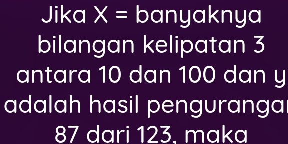 Jika I X= banyaknya 
bilangan kelipatan 3
antara 10 dan 100 dan y
adalah hasil pengurangal
87 dari 123, maka