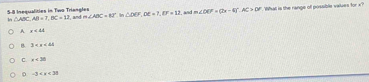 5-8 Inequalities in Two Triangles △ DEF, DE=7, EF=12 , and m∠ DEF=(2x-6)^circ . AC>DF. What is the range of possible values for x?
In △ ABC, AB=7, BC=12 , and m∠ ABC=82°. In
A. x<44</tex>
B. 3
C. x<38</tex>
D. -3