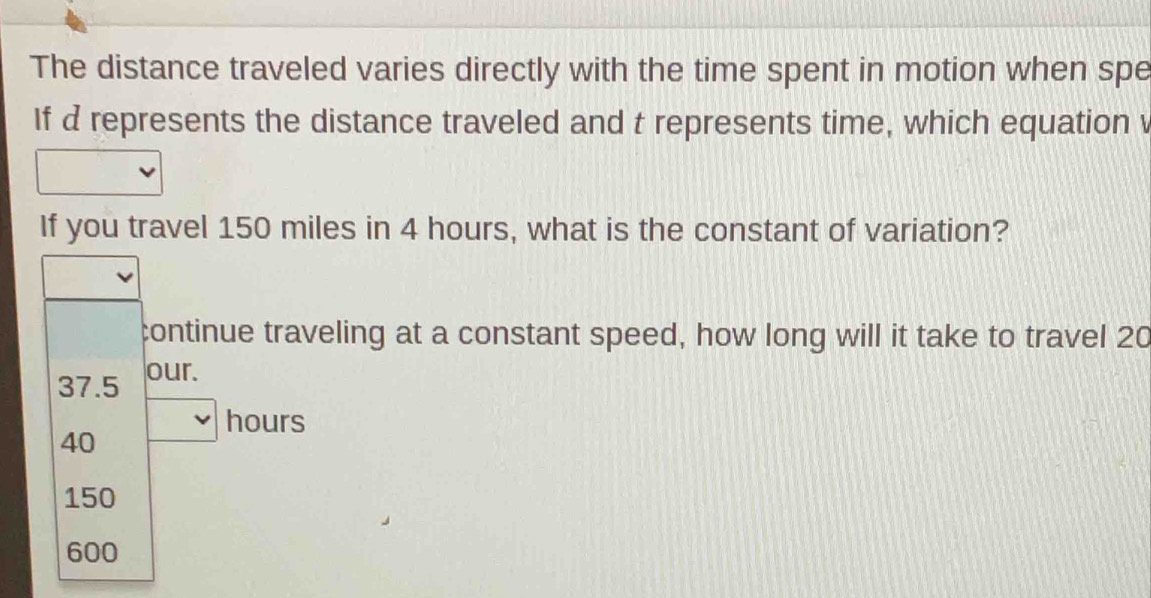 The distance traveled varies directly with the time spent in motion when spe
If d represents the distance traveled and t represents time, which equation v
If you travel 150 miles in 4 hours, what is the constant of variation?
continue traveling at a constant speed, how long will it take to travel 20
37.5 our.
hours
40
150
600